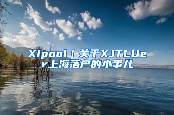 Xipool｜关于XJTLUer上海落户的小事儿