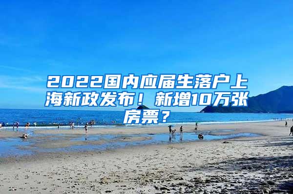 2022国内应届生落户上海新政发布！新增10万张房票？