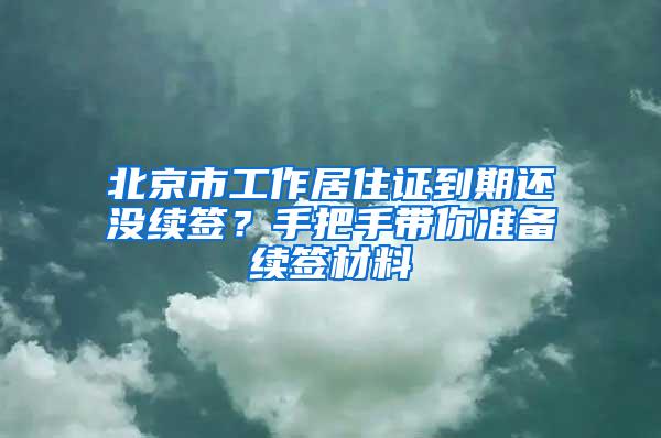 北京市工作居住证到期还没续签？手把手带你准备续签材料