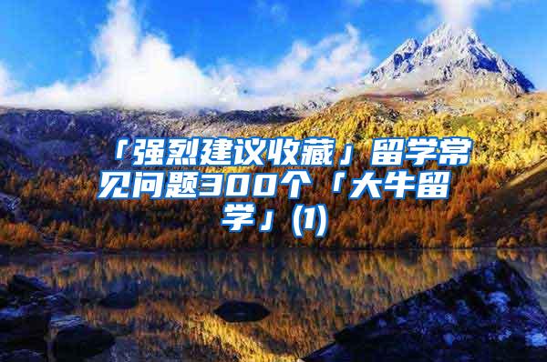 「强烈建议收藏」留学常见问题300个「大牛留学」(1)