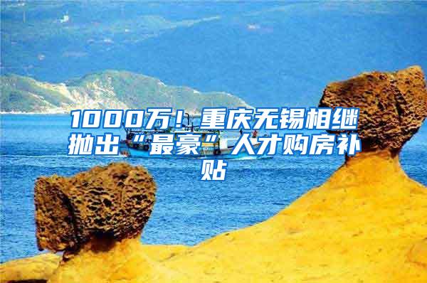 1000万！重庆无锡相继抛出“最豪”人才购房补贴