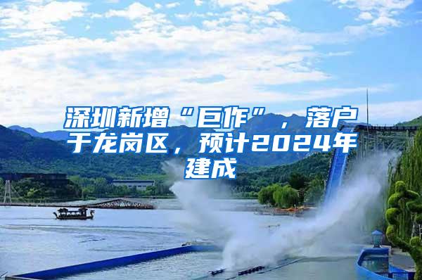 深圳新增“巨作”，落户于龙岗区，预计2024年建成