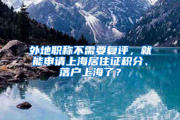 外地职称不需要复评，就能申请上海居住证积分、落户上海了？