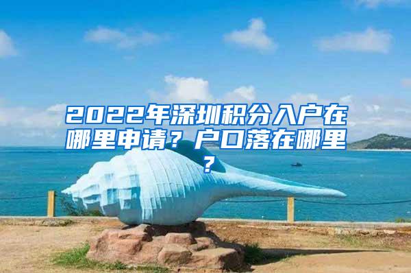2022年深圳积分入户在哪里申请？户口落在哪里？