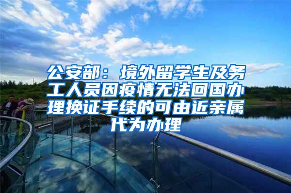 公安部：境外留学生及务工人员因疫情无法回国办理换证手续的可由近亲属代为办理