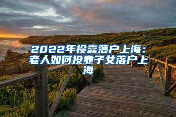 2022年投靠落户上海：老人如何投靠子女落户上海