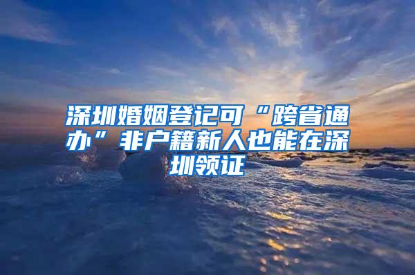 深圳婚姻登记可“跨省通办”非户籍新人也能在深圳领证