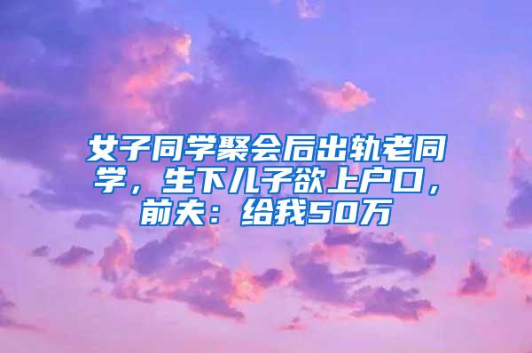 女子同学聚会后出轨老同学，生下儿子欲上户口，前夫：给我50万