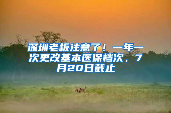 深圳老板注意了！一年一次更改基本医保档次，7月20日截止