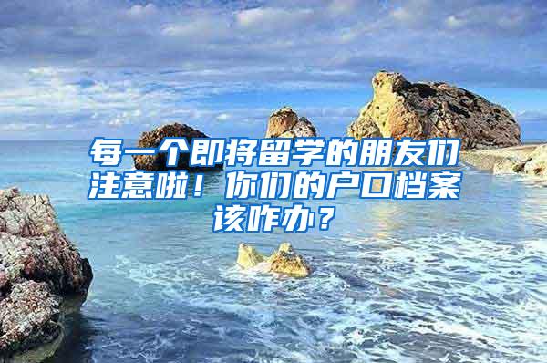 每一个即将留学的朋友们注意啦！你们的户口档案该咋办？