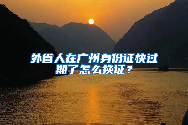 外省人在广州身份证快过期了怎么换证？