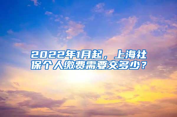 2022年1月起，上海社保个人缴费需要交多少？