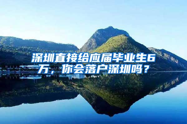 深圳直接给应届毕业生6万，你会落户深圳吗？