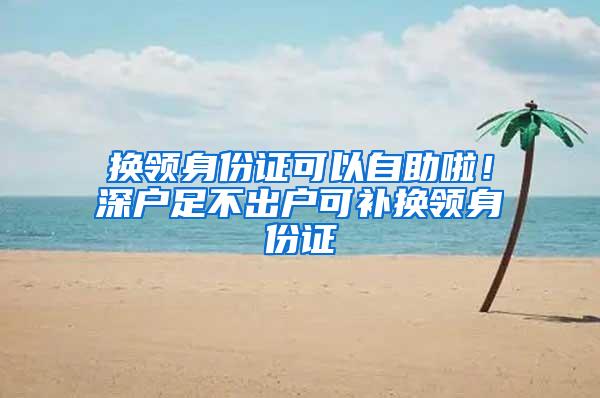 换领身份证可以自助啦！深户足不出户可补换领身份证