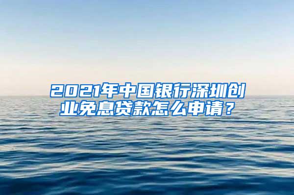 2021年中国银行深圳创业免息贷款怎么申请？