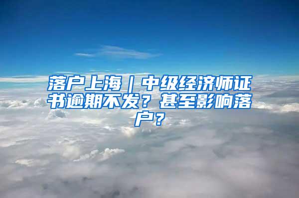 落户上海｜中级经济师证书逾期不发？甚至影响落户？