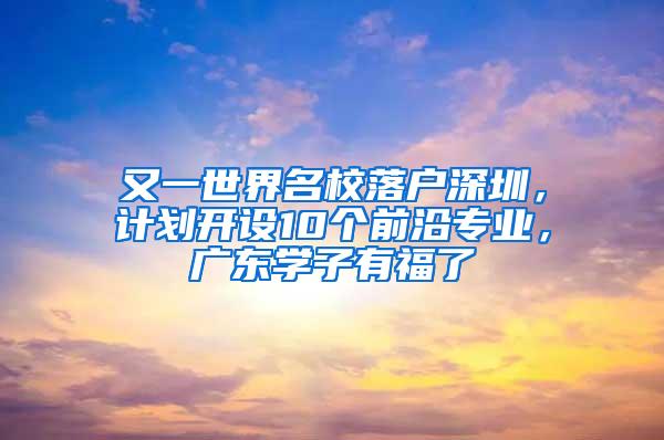 又一世界名校落户深圳，计划开设10个前沿专业，广东学子有福了