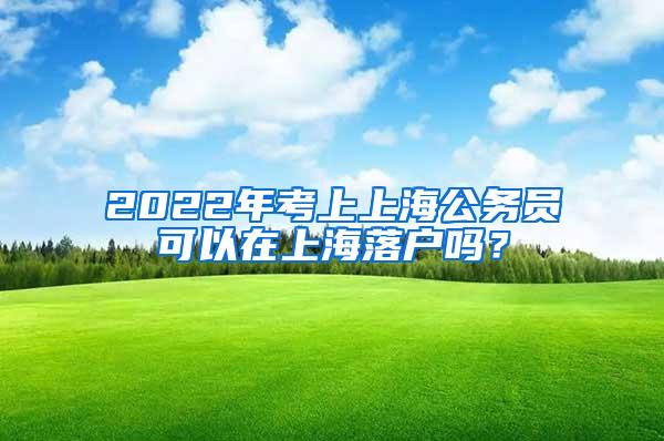 2022年考上上海公务员可以在上海落户吗？