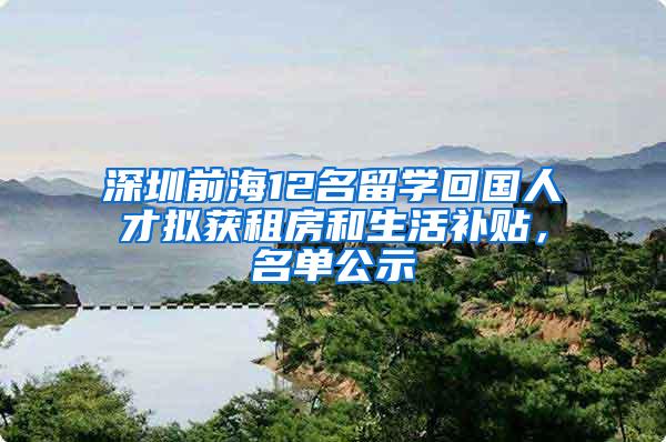 深圳前海12名留学回国人才拟获租房和生活补贴，名单公示