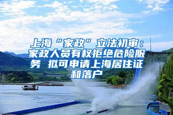 上海“家政”立法初审：家政人员有权拒绝危险服务 拟可申请上海居住证和落户