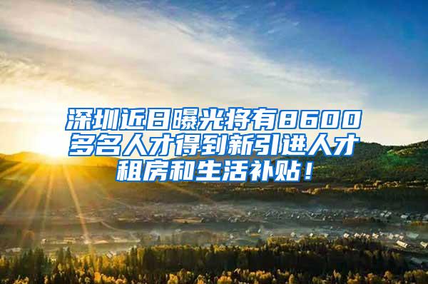 深圳近日曝光将有8600多名人才得到新引进人才租房和生活补贴！