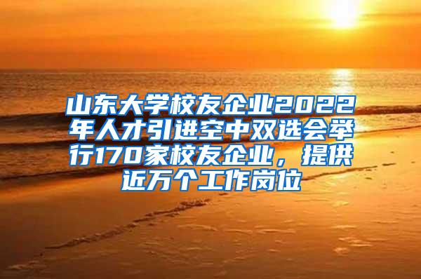 山东大学校友企业2022年人才引进空中双选会举行170家校友企业，提供近万个工作岗位