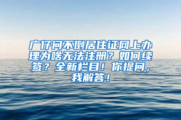 广仔问不倒居住证网上办理为啥无法注册？如何续签？全新栏目！你提问，我解答！