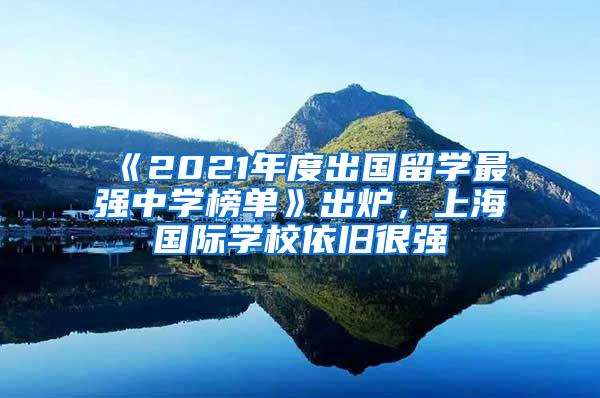 《2021年度出国留学最强中学榜单》出炉，上海国际学校依旧很强