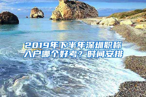 2019年下半年深圳职称入户哪个好考？时间安排