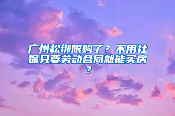 广州松绑限购了？不用社保只要劳动合同就能买房？