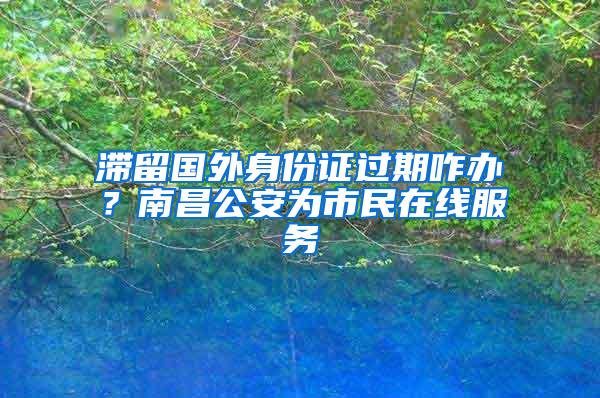 滞留国外身份证过期咋办？南昌公安为市民在线服务