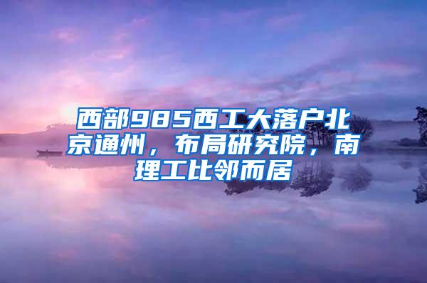 西部985西工大落户北京通州，布局研究院，南理工比邻而居