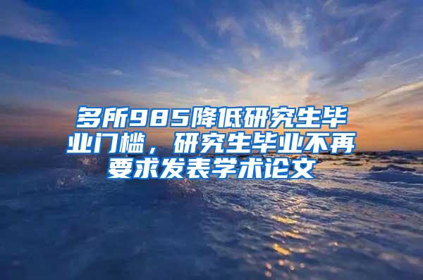 多所985降低研究生毕业门槛，研究生毕业不再要求发表学术论文