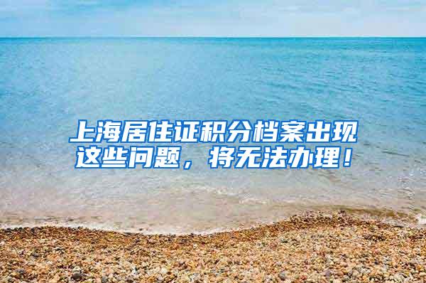 上海居住证积分档案出现这些问题，将无法办理！