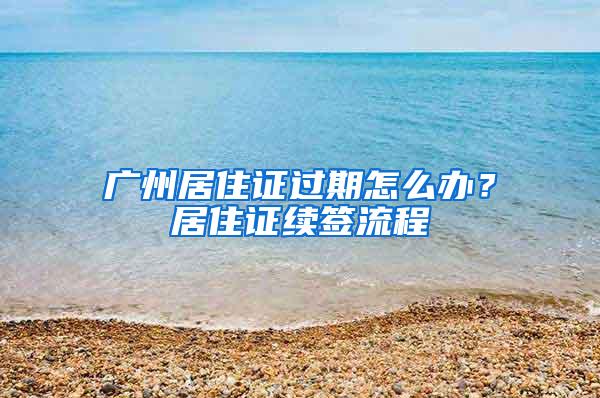 广州居住证过期怎么办？居住证续签流程