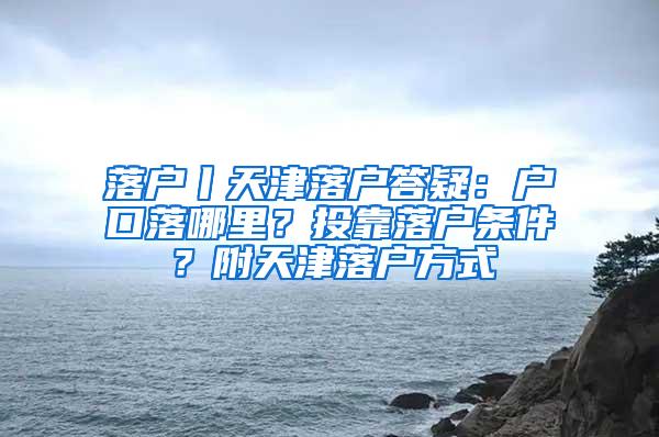 落户丨天津落户答疑：户口落哪里？投靠落户条件？附天津落户方式