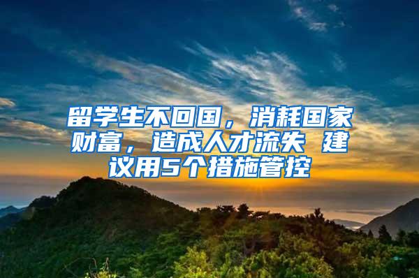 留学生不回国，消耗国家财富，造成人才流失 建议用5个措施管控