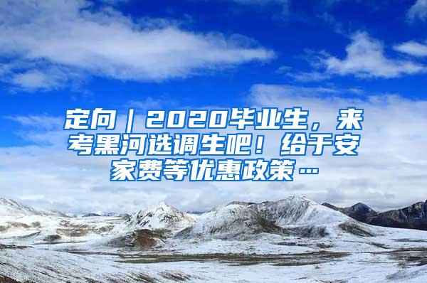 定向｜2020毕业生，来考黑河选调生吧！给于安家费等优惠政策…