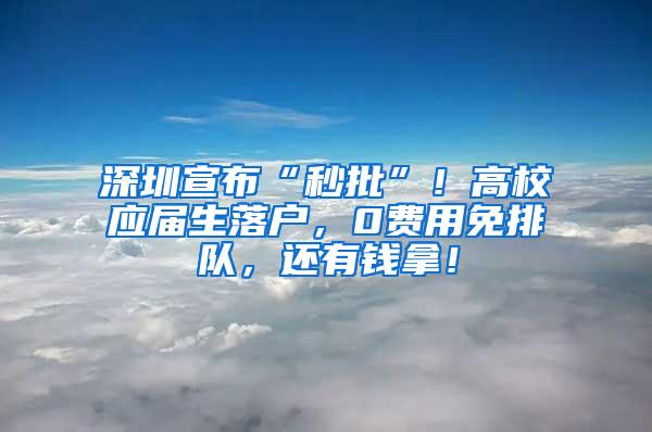 深圳宣布“秒批”！高校应届生落户，0费用免排队，还有钱拿！