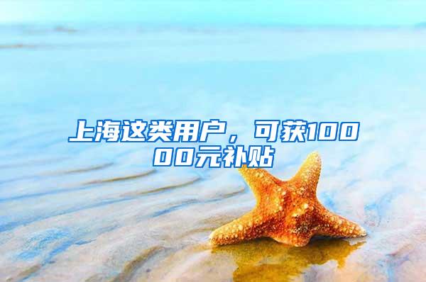 上海这类用户，可获10000元补贴