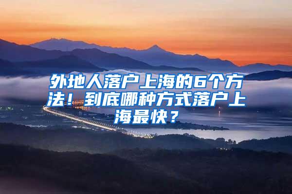 外地人落户上海的6个方法！到底哪种方式落户上海最快？