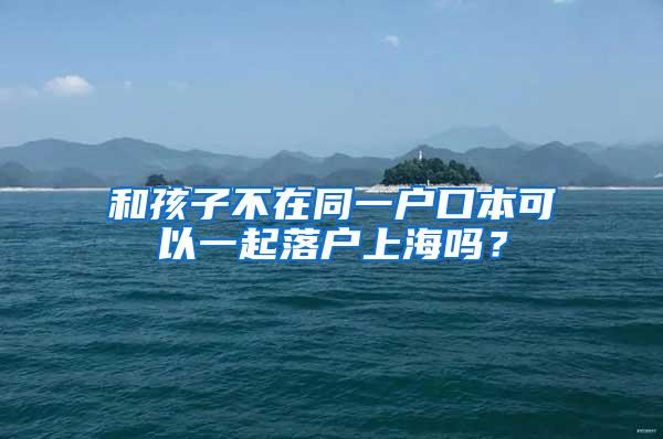 和孩子不在同一户口本可以一起落户上海吗？