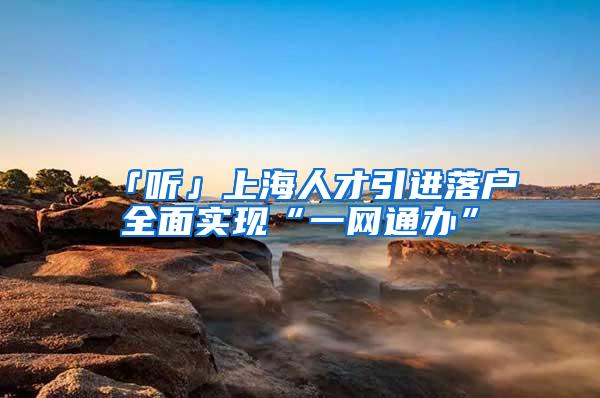 「听」上海人才引进落户全面实现“一网通办”