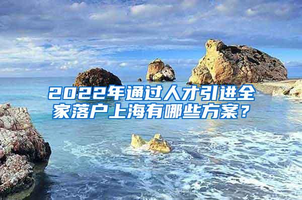 2022年通过人才引进全家落户上海有哪些方案？