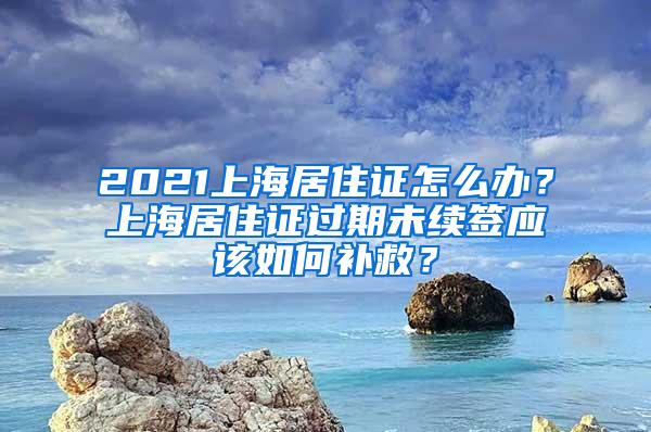 2021上海居住证怎么办？上海居住证过期未续签应该如何补救？