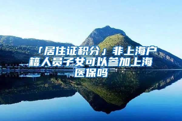 「居住证积分」非上海户籍人员子女可以参加上海医保吗