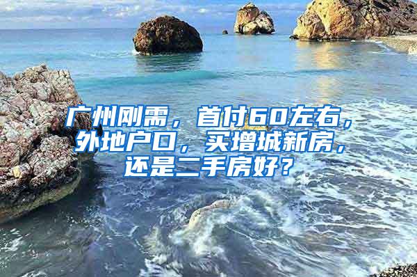 广州刚需，首付60左右，外地户口，买增城新房，还是二手房好？