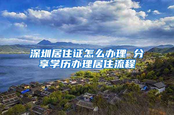 深圳居住证怎么办理 分享学历办理居住流程