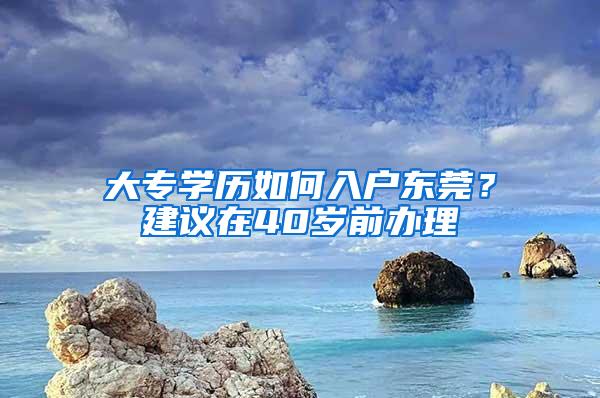 大专学历如何入户东莞？建议在40岁前办理