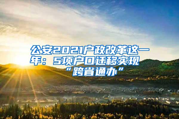 公安2021户政改革这一年：5项户口迁移实现“跨省通办”